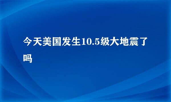 今天美国发生10.5级大地震了吗