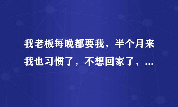 我老板每晚都要我，半个月来我也习惯了，不想回家了，因为老公那方面不行、我有错吗