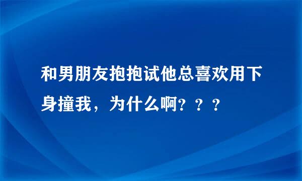 和男朋友抱抱试他总喜欢用下身撞我，为什么啊？？？