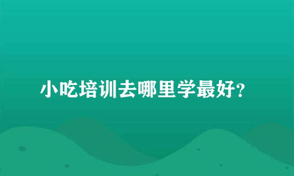 小吃培训去哪里学最好？