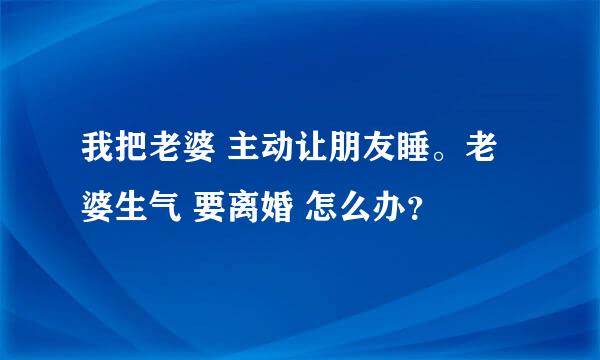 我把老婆 主动让朋友睡。老婆生气 要离婚 怎么办？