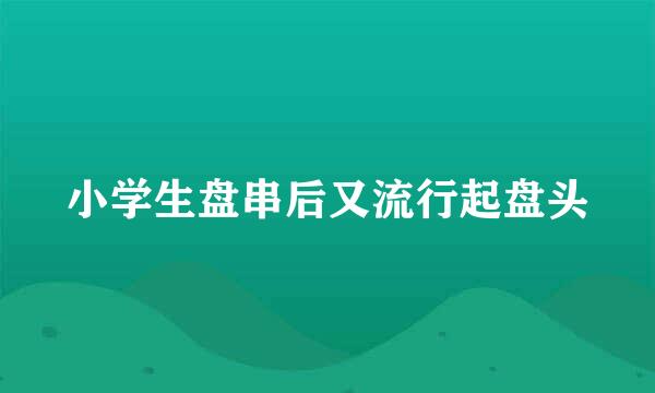 小学生盘串后又流行起盘头