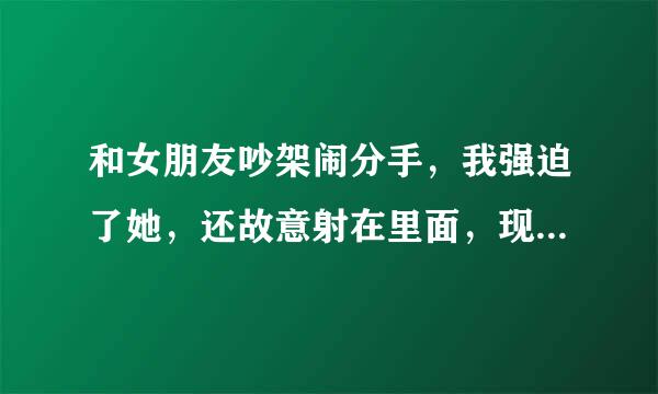 和女朋友吵架闹分手，我强迫了她，还故意射在里面，现在她发烧了，撑着不睡觉也不让我靠近她，道歉不管用