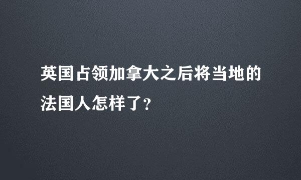 英国占领加拿大之后将当地的法国人怎样了？