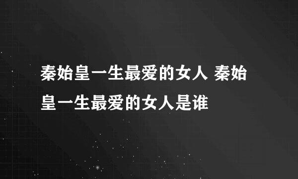 秦始皇一生最爱的女人 秦始皇一生最爱的女人是谁