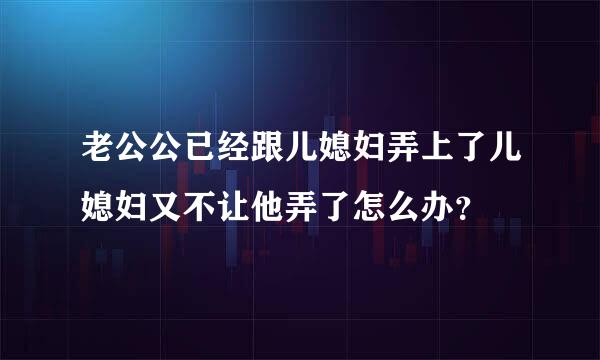 老公公已经跟儿媳妇弄上了儿媳妇又不让他弄了怎么办？