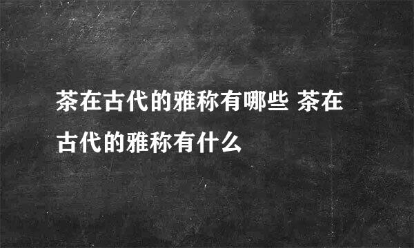 茶在古代的雅称有哪些 茶在古代的雅称有什么