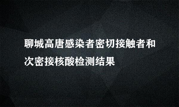 聊城高唐感染者密切接触者和次密接核酸检测结果