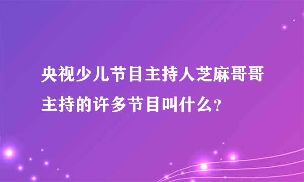 央视少儿节目主持人芝麻哥哥主持的许多节目叫什么？