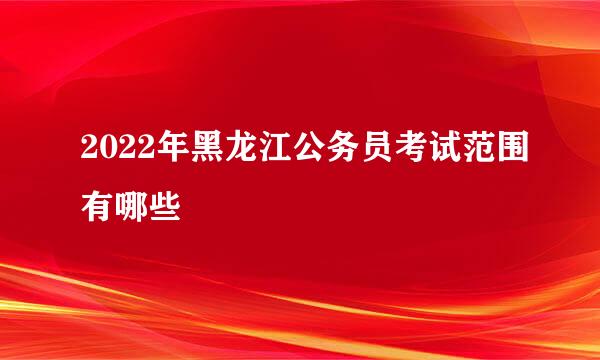 2022年黑龙江公务员考试范围有哪些