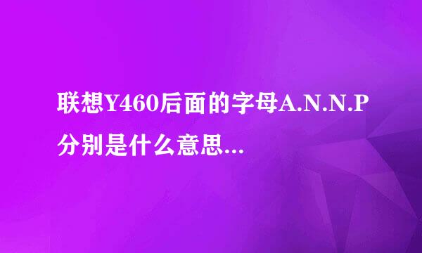 联想Y460后面的字母A.N.N.P分别是什么意思? ITH和IFI有什么区别? 请指点~谢谢.