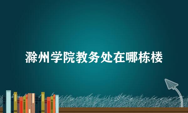 滁州学院教务处在哪栋楼