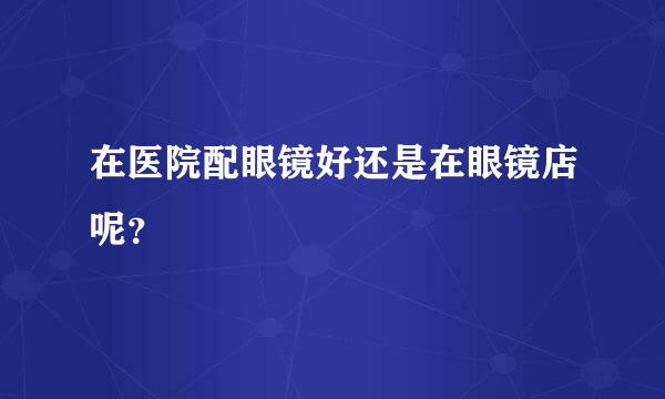 在医院配眼镜好还是在眼镜店呢？