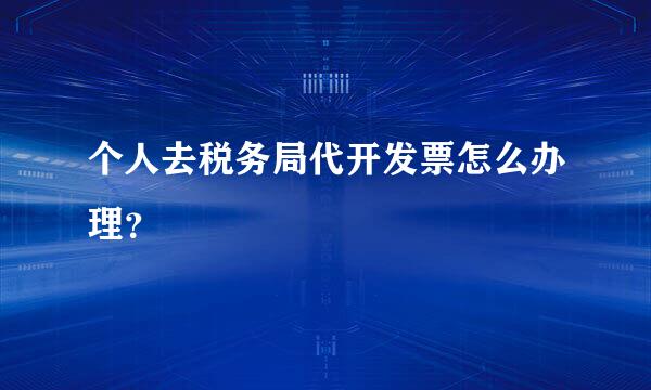 个人去税务局代开发票怎么办理？