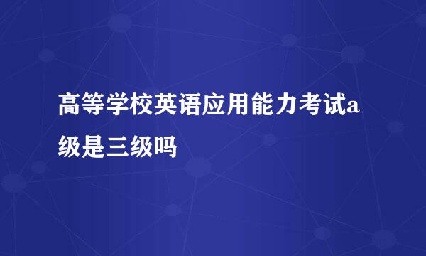 高等学校英语应用能力考试a级是三级吗