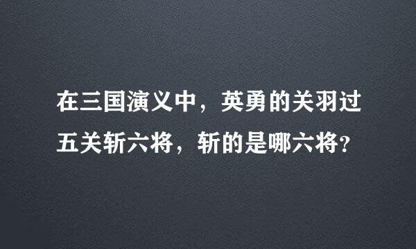 在三国演义中，英勇的关羽过五关斩六将，斩的是哪六将？