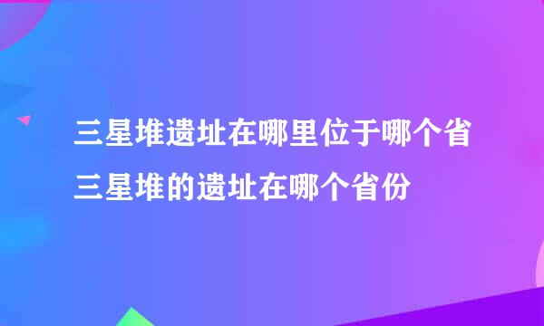 三星堆遗址在哪里位于哪个省三星堆的遗址在哪个省份