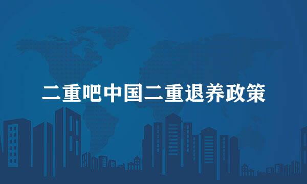 二重吧中国二重退养政策