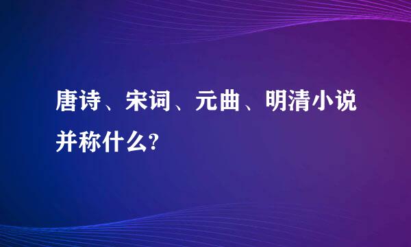 唐诗、宋词、元曲、明清小说并称什么?