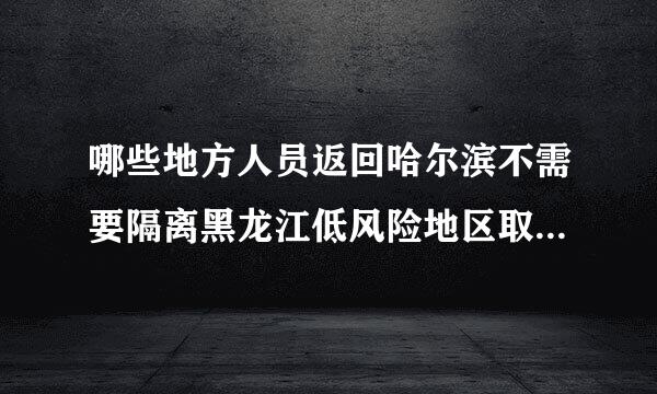 哪些地方人员返回哈尔滨不需要隔离黑龙江低风险地区取消健康证明和隔离14天规定