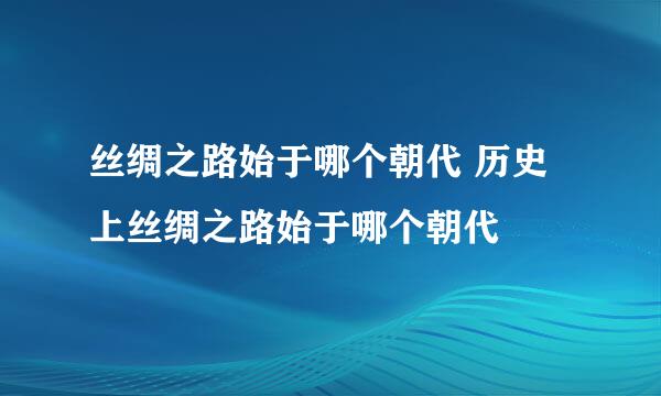 丝绸之路始于哪个朝代 历史上丝绸之路始于哪个朝代