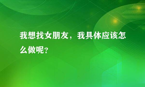 我想找女朋友，我具体应该怎么做呢？