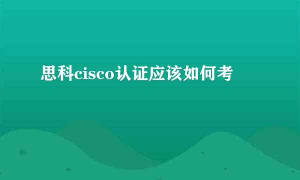 思科cisco认证应该如何考