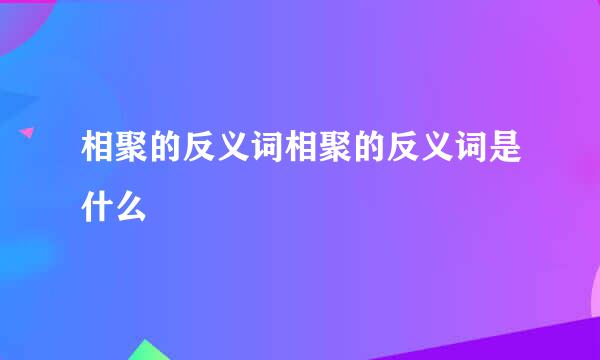 相聚的反义词相聚的反义词是什么