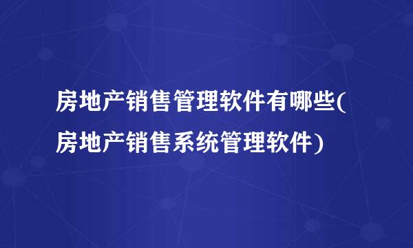 房地产销售管理软件有哪些(房地产销售系统管理软件)