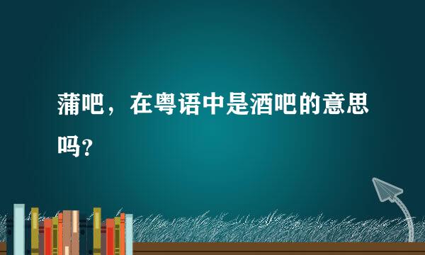 蒲吧，在粤语中是酒吧的意思吗？