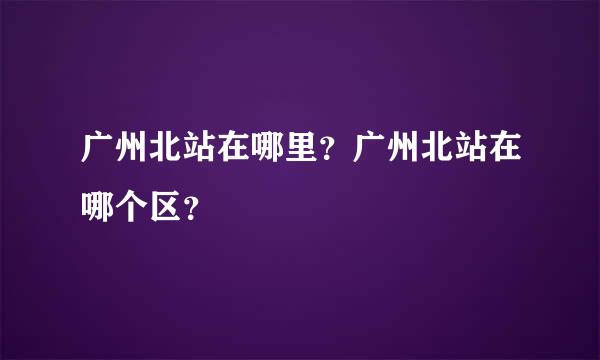 广州北站在哪里？广州北站在哪个区？