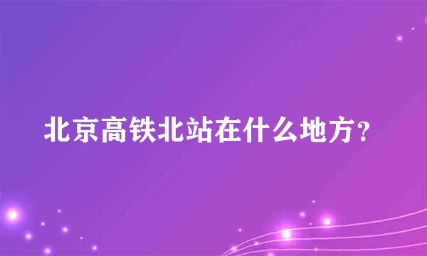 北京高铁北站在什么地方？