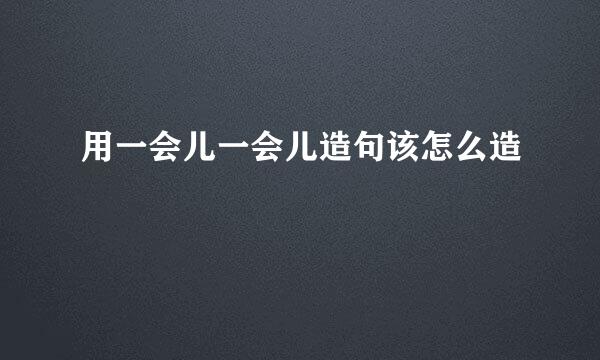 用一会儿一会儿造句该怎么造