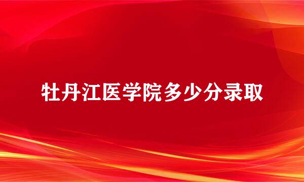 牡丹江医学院多少分录取