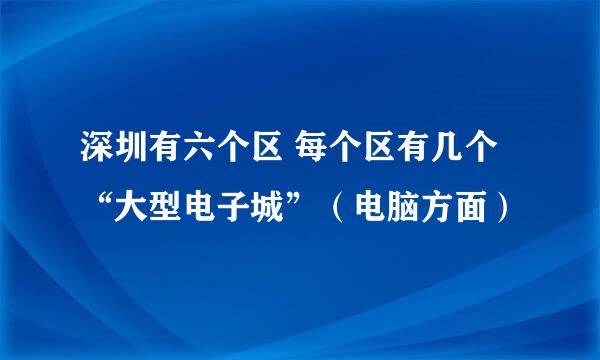 深圳有六个区 每个区有几个“大型电子城”（电脑方面）