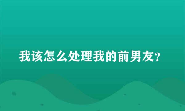 我该怎么处理我的前男友？