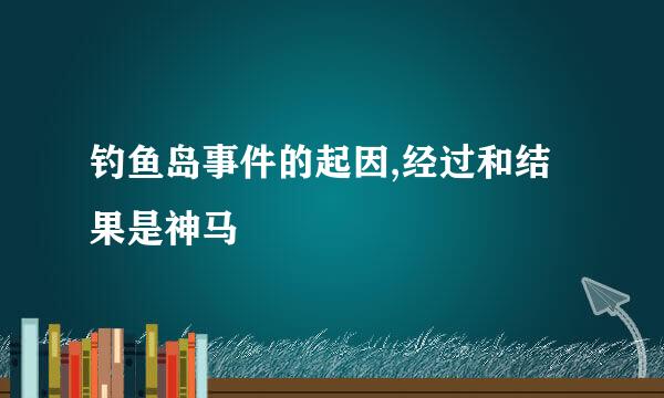 钓鱼岛事件的起因,经过和结果是神马