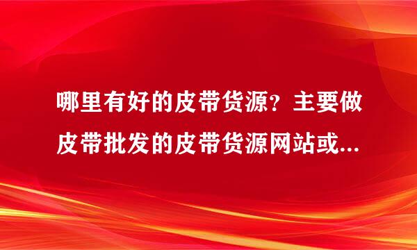 哪里有好的皮带货源？主要做皮带批发的皮带货源网站或者工厂铺头之类的，最好是专做真皮皮带批发的。