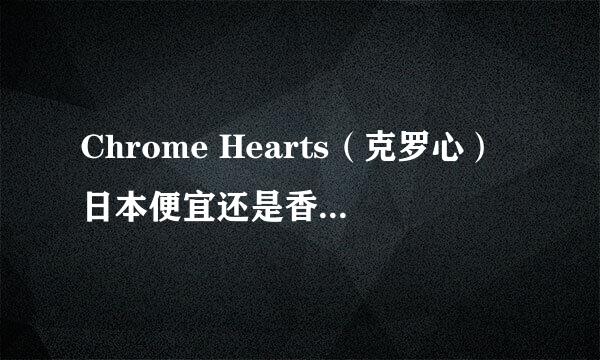 Chrome Hearts（克罗心）日本便宜还是香港便宜？