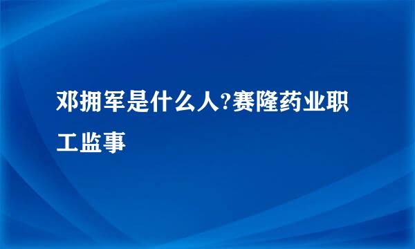 邓拥军是什么人?赛隆药业职工监事