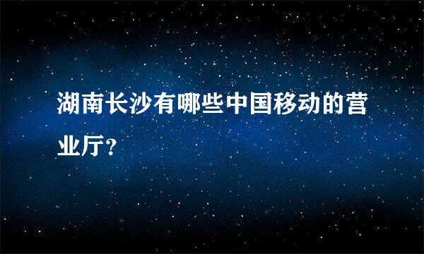 湖南长沙有哪些中国移动的营业厅？