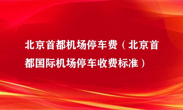 北京首都机场停车费（北京首都国际机场停车收费标准）