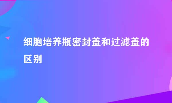 细胞培养瓶密封盖和过滤盖的区别