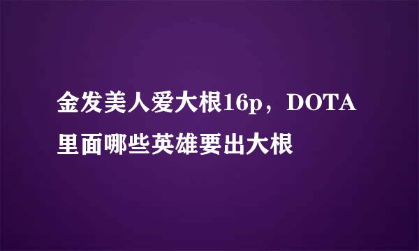 金发美人爱大根16p，DOTA里面哪些英雄要出大根