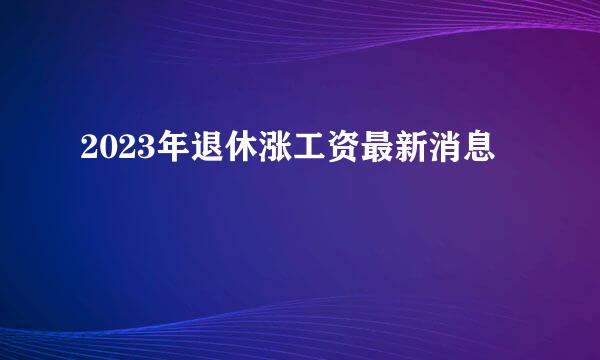 2023年退休涨工资最新消息