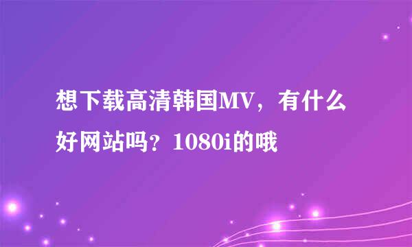 想下载高清韩国MV，有什么好网站吗？1080i的哦