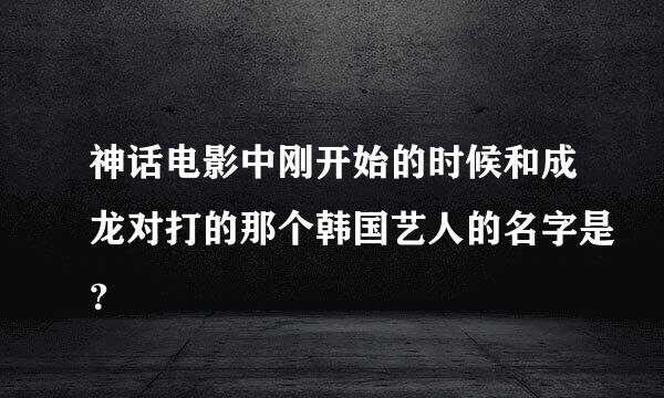 神话电影中刚开始的时候和成龙对打的那个韩国艺人的名字是？