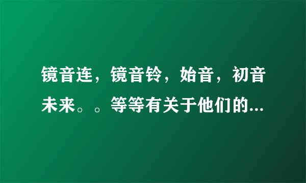 镜音连，镜音铃，始音，初音未来。。等等有关于他们的一切我都想知道，CP，歌，还有一大堆越多越好