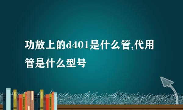 功放上的d401是什么管,代用管是什么型号