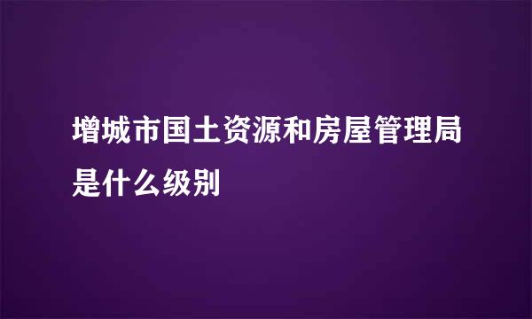 增城市国土资源和房屋管理局是什么级别